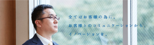 全てはお客様の為に。お客様とのコミュニケーションから、イノベーションを。